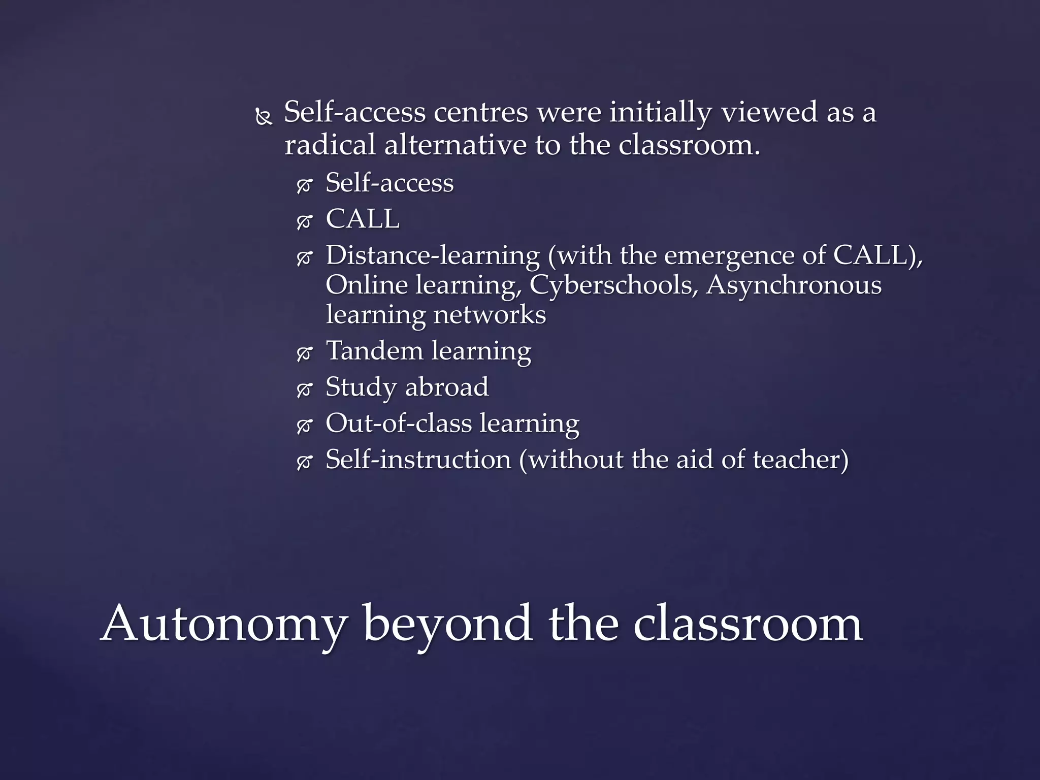  Self-access centres were initially viewed as a
radical alternative to the classroom.
 Self-access
 CALL
 Distance-learning (with the emergence of CALL),
Online learning, Cyberschools, Asynchronous
learning networks
 Tandem learning
 Study abroad
 Out-of-class learning
 Self-instruction (without the aid of teacher)
Autonomy beyond the classroom
 