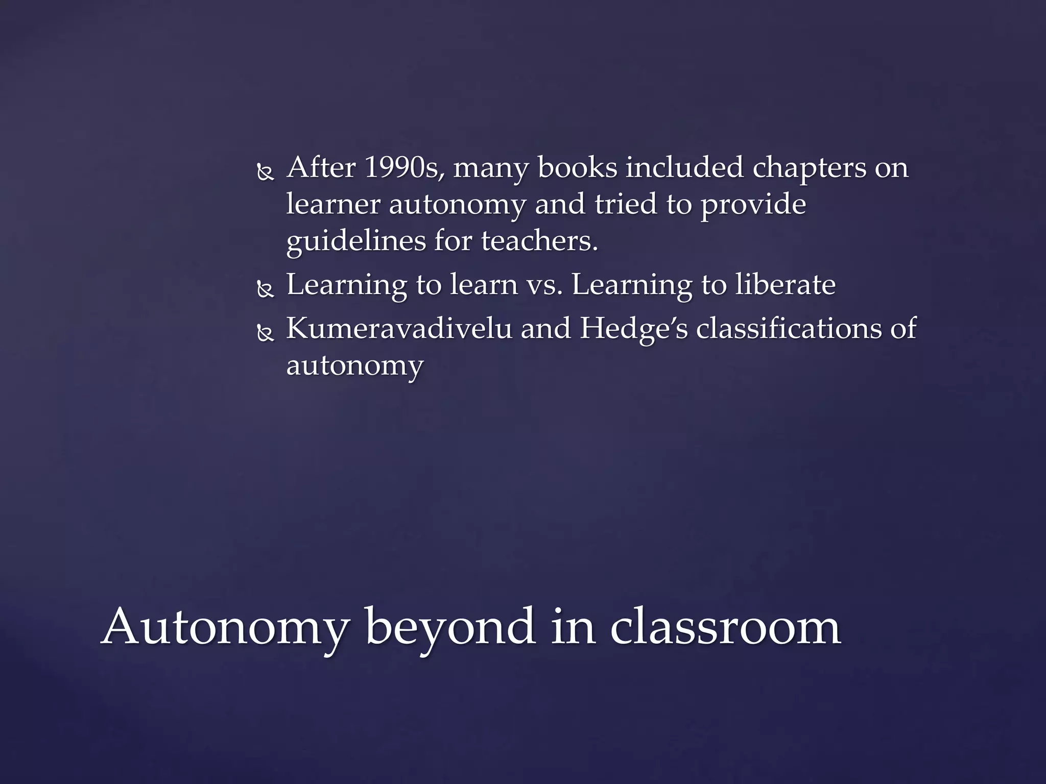  After 1990s, many books included chapters on
learner autonomy and tried to provide
guidelines for teachers.
 Learning to learn vs. Learning to liberate
 Kumeravadivelu and Hedge’s classifications of
autonomy
Autonomy beyond in classroom
 