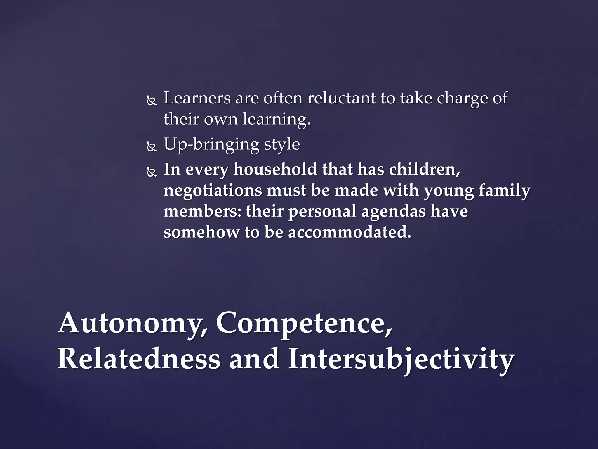  Learners are often reluctant to take charge of
their own learning.
 Up-bringing style
 In every household that has children,
negotiations must be made with young family
members: their personal agendas have
somehow to be accommodated.
Autonomy, Competence,
Relatedness and Intersubjectivity
 