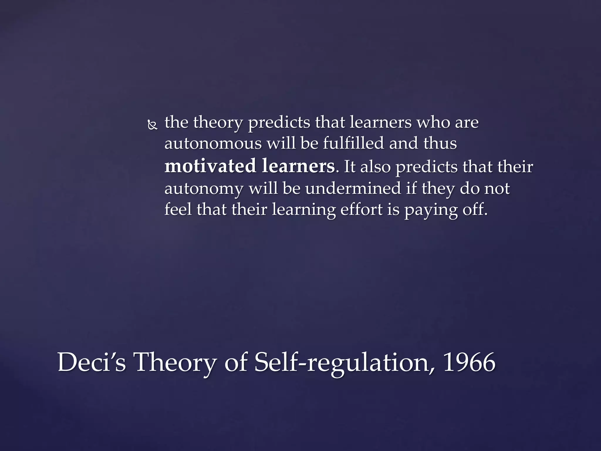  the theory predicts that learners who are
autonomous will be fulfilled and thus
motivated learners. It also predicts that their
autonomy will be undermined if they do not
feel that their learning effort is paying off.
Deci’s Theory of Self-regulation, 1966
 