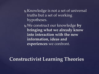  Knowledge is not a set of universal
truths but a set of working
hypotheses.
 We construct our knowledge by
bringing what we already know
into interaction with the new
information, ideas and
experiences we confront.
Constructivist Learning Theories
 