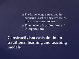  The knowledge embedded in
curricula is set of objective truths
that schools need to teach.
 Then, where is exploration and
interpretation?
Constructivism casts doubt on
traditional learning and teaching
models
 