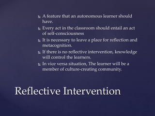  A feature that an autonomous learner should
have.
 Every act in the classroom should entail an act
of self-consciousness
 It is necessary to leave a place for reflection and
metacognition.
 If there is no reflective intervention, knowledge
will control the learners.
 In vice versa situation, The learner will be a
member of culture-creating community.
Reflective Intervention
 