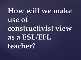 How will we make
use of
constructivist view
as a ESL/EFL
teacher?
 