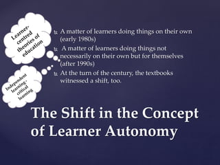  A matter of learners doing things on their own
(early 1980s)
 A matter of learners doing things not
necessarily on their own but for themselves
(after 1990s)
 At the turn of the century, the textbooks
witnessed a shift, too.
The Shift in the Concept
of Learner Autonomy
 