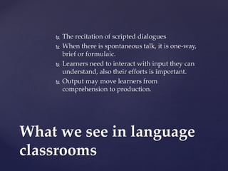  The recitation of scripted dialogues
 When there is spontaneous talk, it is one-way,
brief or formulaic.
 Learners need to interact with input they can
understand, also their efforts is important.
 Output may move learners from
comprehension to production.
What we see in language
classrooms
 