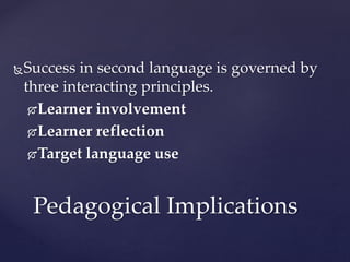 Success in second language is governed by
three interacting principles.
Learner involvement
Learner reflection
Target language use
Pedagogical Implications
 