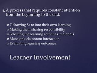 A process that requires constant attention
from the beginning to the end.
 T drawing Ss to into their own learning
 Making them sharing responsibility
 Selecting the learning activities, materials
 Managing classroom interaction
 Evaluating learning outcomes
Learner Involvement
 