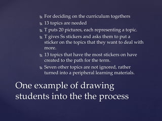  For deciding on the curriculum togethers
 13 topics are needed
 T puts 20 pictures, each representing a topic.
 T gives Ss stickers and asks them to put a
sticker on the topics that they want to deal with
more.
 13 topics that have the most stickers on have
created to the path for the term.
 Seven other topics are not ignored, rather
turned into a peripheral learning materials.
One example of drawing
students into the the process
 