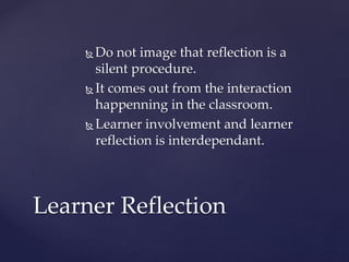  Do not image that reflection is a
silent procedure.
 It comes out from the interaction
happenning in the classroom.
 Learner involvement and learner
reflection is interdependant.
Learner Reflection
 