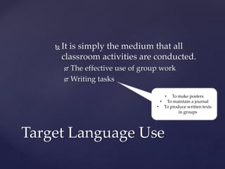  It is simply the medium that all
classroom activities are conducted.
 The effective use of group work
 Writing tasks
Target Language Use
• To make posters
• To maintain a journal
• To produce written texts
in groups
 