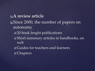A review article
Since 2000, the number of papers on
autonomy
 20 book lenght publications
 Short summary articles in handbooks, on
web
 Guides for teachers and learners
 Chapters
 