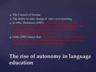  The Council of Europe
 The ability to take charge of one’s own learning
 In 1981, Dickinson (1987) described autonomy as the
situation in which the learner is totally responsible for all
of the decisions concerned with his learning and the
implementation of these decisions.
 Little (1991) stated that interdepence over independence in
learning, the learner autonomy depends on the quality of
the dialogue between teachers and learners.
The rise of autonomy in language
education
 