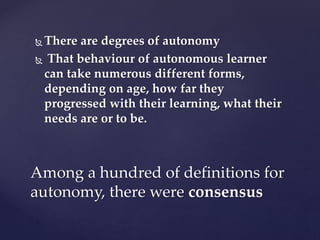  There are degrees of autonomy
 That behaviour of autonomous learner
can take numerous different forms,
depending on age, how far they
progressed with their learning, what their
needs are or to be.
Among a hundred of definitions for
autonomy, there were consensus
 