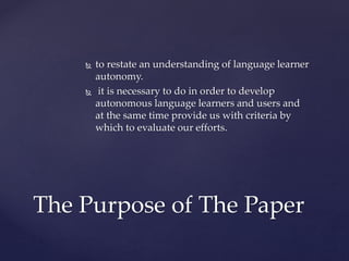  to restate an understanding of language learner
autonomy.
 it is necessary to do in order to develop
autonomous language learners and users and
at the same time provide us with criteria by
which to evaluate our efforts.
The Purpose of The Paper
 