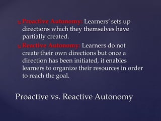  Proactive Autonomy: Learners’ sets up
directions which they themselves have
partially created.
 Reactive Autonomy: Learners do not
create their own directions but once a
direction has been initiated, it enables
learners to organize their resources in order
to reach the goal.
Proactive vs. Reactive Autonomy
 