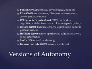  Benson (1997): technical, psychological, political
 Ribe (2003): convergence, divergence-convergence,
convergence-divergece
 O’Rourke & Schwienhorst (2003): individual-
cognitive, social-interactive, exploratory-participatory
 Oxford (2003): technical, psychological, socio-cultural,
political-critical
 Holliday (2003): native-speakerists, cultural-relativist,
social approaches
 Smith (2003): weak and strong
 Kumaravadivelu (2003): narrow and broad
Versions of Autonomy
 