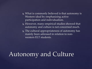  What is commonly believed is that autonomy is
Western ideal by emphasizing active
participation and individualism.
 However, many empirical studies showed that
autonomy and culture is not concerned much.
 The cultural appropriateness of autonomy has
mainly been adressed in relation to non-
western ELT students.
Autonomy and Culture
 
