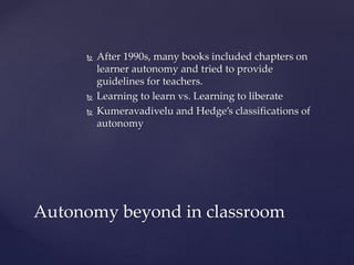  After 1990s, many books included chapters on
learner autonomy and tried to provide
guidelines for teachers.
 Learning to learn vs. Learning to liberate
 Kumeravadivelu and Hedge’s classifications of
autonomy
Autonomy beyond in classroom
 