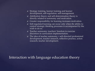 Strategy training, learner training and learner
development, self-regulation, self-management.
 Attribution theory and self-determination theory is
directly related to autonomy and motivation.
 Greater responsibility for learning increases motivation.
 Self-regulated learning can occur only when thr ability to
control strategic thinking processes is accompanied by the
wish to do so.
 Teacher autonomy: teachers’ freedom to exercise
discretion in curriculum implementation.
 The idea of teacher autonomy = self-directed professional
development, teacher research, reflective practice, action
research, teacher development.
Interaction with language education theory
 