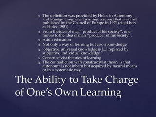  The definition was provided by Holec in Autonomy
and Foreign Language Learning, a report that was first
published by the Council of Europe in 1979 (cited here
as Holec, 1981).
 From the idea of man ‘‘product of his society’’, one
moves to the idea of man ‘‘producer of his society’’.
 Adult education
 Not only a way of learning but also a knowledge
 ‘objective, universal knowledge is [...] replaced by
subjective, individual knowledge.’
 Constructivist theories of learning
 The contradiction with constructivist theory is that
autonomy is not inborn but acquired by natural means
or in a systematic way.
The Ability to Take Charge
of One’s Own Learning
 