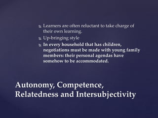  Learners are often reluctant to take charge of
their own learning.
 Up-bringing style
 In every household that has children,
negotiations must be made with young family
members: their personal agendas have
somehow to be accommodated.
Autonomy, Competence,
Relatedness and Intersubjectivity
 