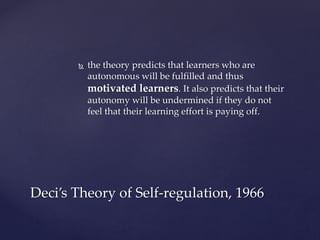  the theory predicts that learners who are
autonomous will be fulfilled and thus
motivated learners. It also predicts that their
autonomy will be undermined if they do not
feel that their learning effort is paying off.
Deci’s Theory of Self-regulation, 1966
 