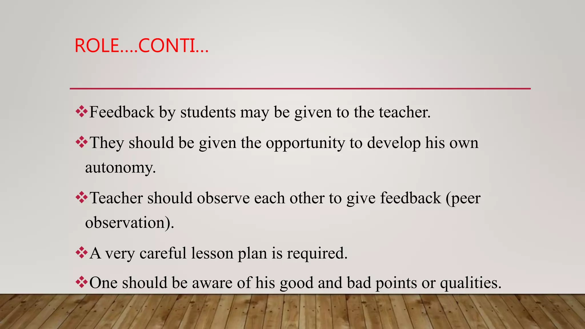 ROLE….CONTI…
Feedback by students may be given to the teacher.
They should be given the opportunity to develop his own
autonomy.
Teacher should observe each other to give feedback (peer
observation).
A very careful lesson plan is required.
One should be aware of his good and bad points or qualities.
 