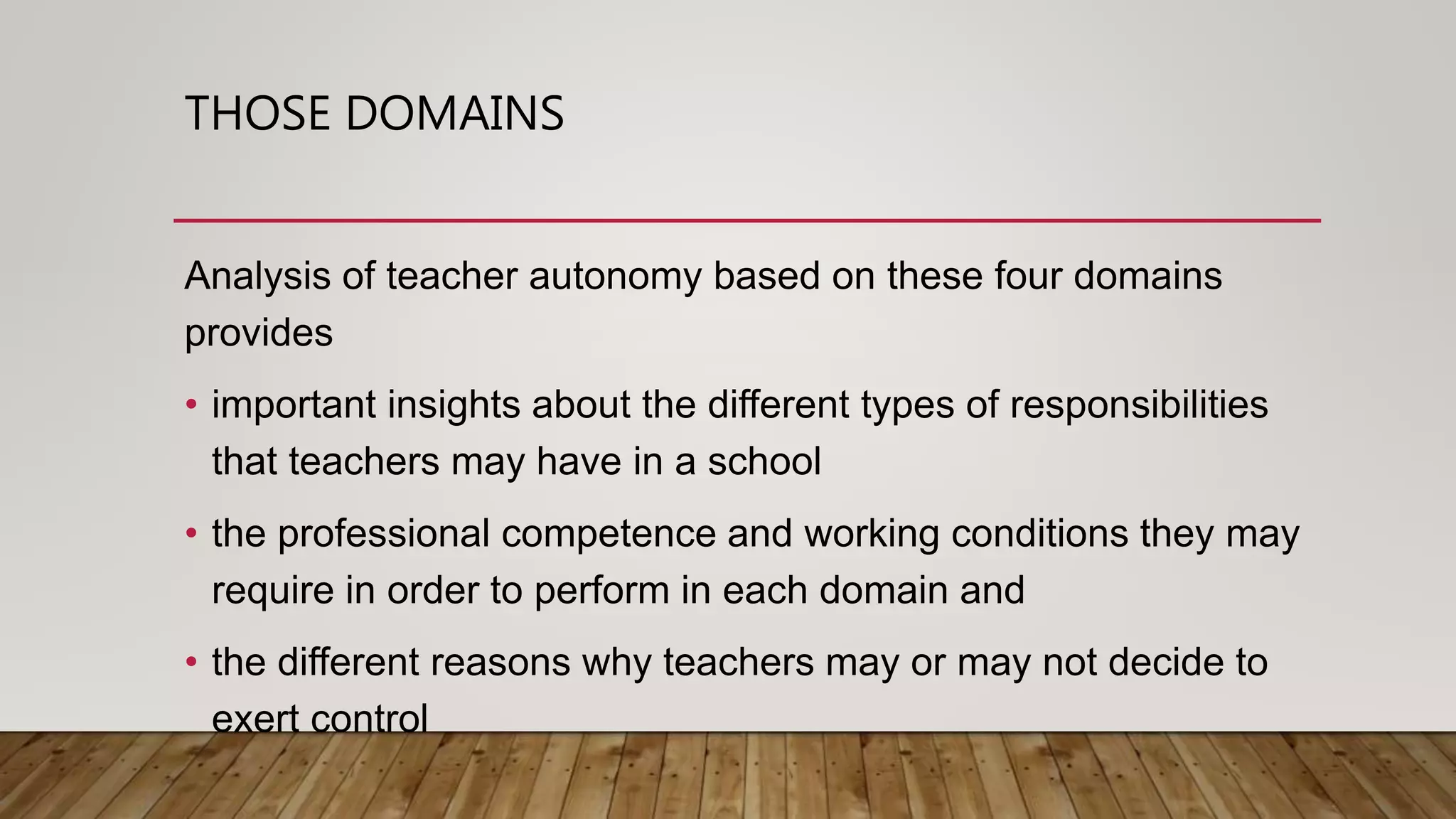 THOSE DOMAINS
Analysis of teacher autonomy based on these four domains
provides
• important insights about the different types of responsibilities
that teachers may have in a school
• the professional competence and working conditions they may
require in order to perform in each domain and
• the different reasons why teachers may or may not decide to
exert control
 