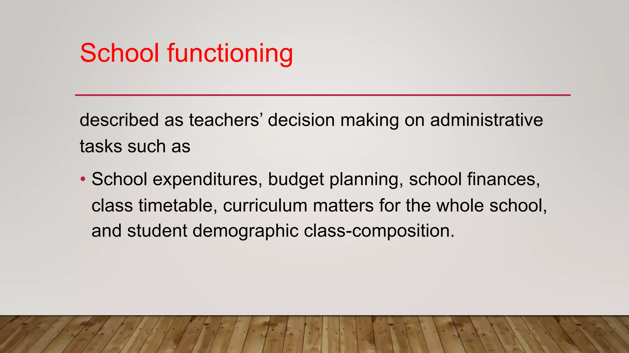 School functioning
described as teachers’ decision making on administrative
tasks such as
• School expenditures, budget planning, school finances,
class timetable, curriculum matters for the whole school,
and student demographic class-composition.
 