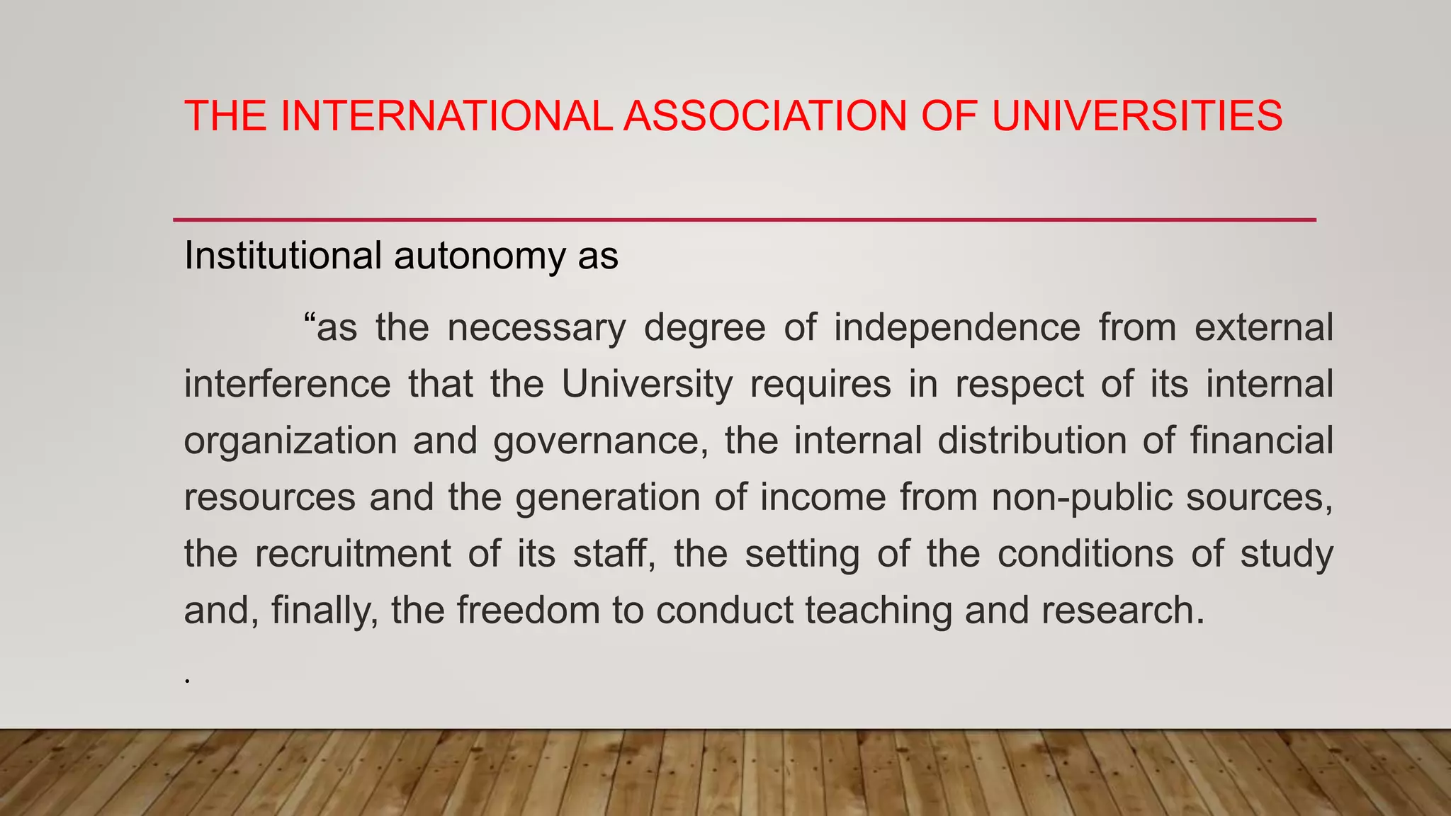 THE INTERNATIONAL ASSOCIATION OF UNIVERSITIES
Institutional autonomy as
“as the necessary degree of independence from external
interference that the University requires in respect of its internal
organization and governance, the internal distribution of financial
resources and the generation of income from non-public sources,
the recruitment of its staff, the setting of the conditions of study
and, finally, the freedom to conduct teaching and research.
.
 
