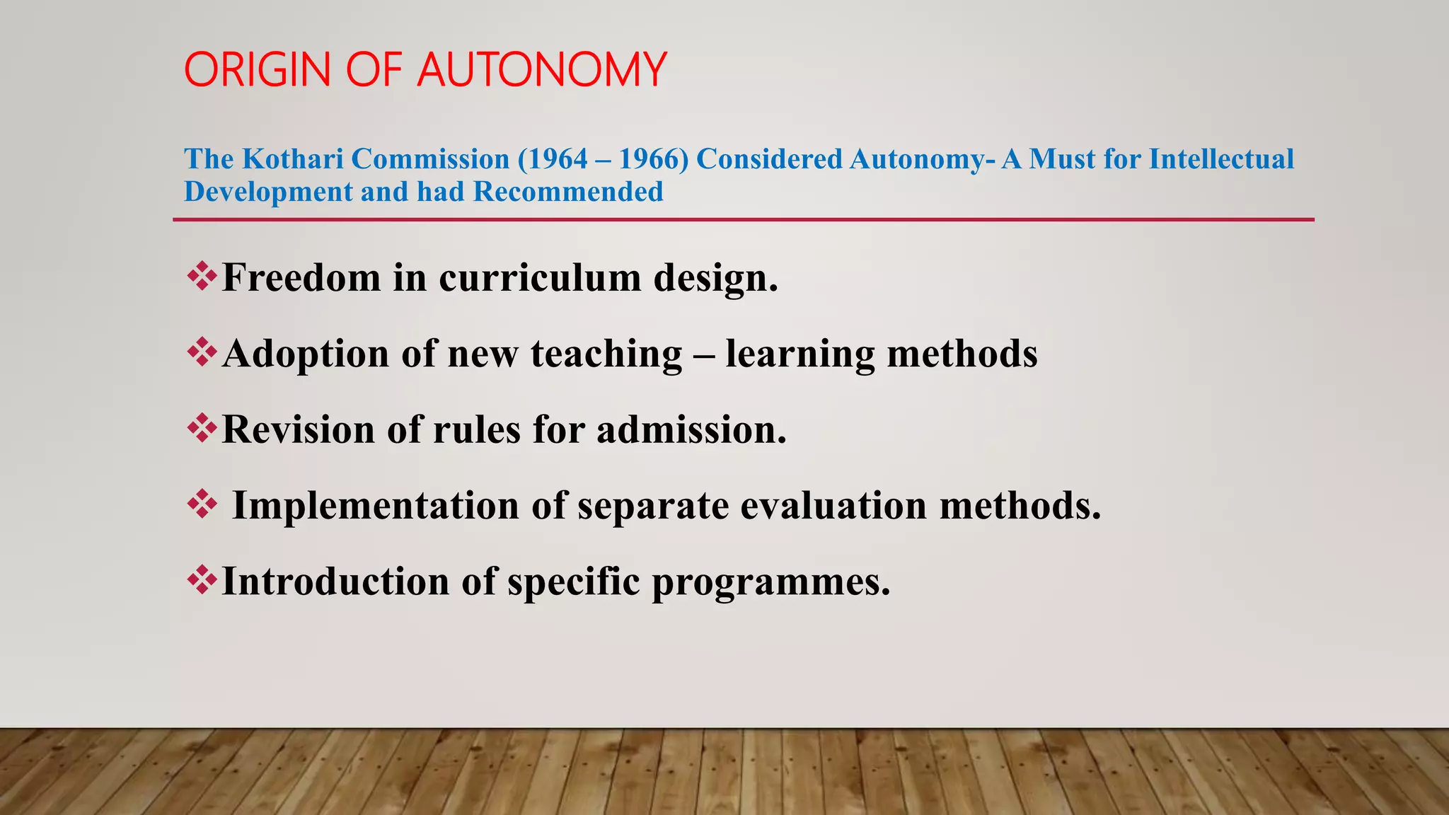 ORIGIN OF AUTONOMY
The Kothari Commission (1964 – 1966) Considered Autonomy- A Must for Intellectual
Development and had Recommended
Freedom in curriculum design.
Adoption of new teaching – learning methods
Revision of rules for admission.
 Implementation of separate evaluation methods.
Introduction of specific programmes.
 