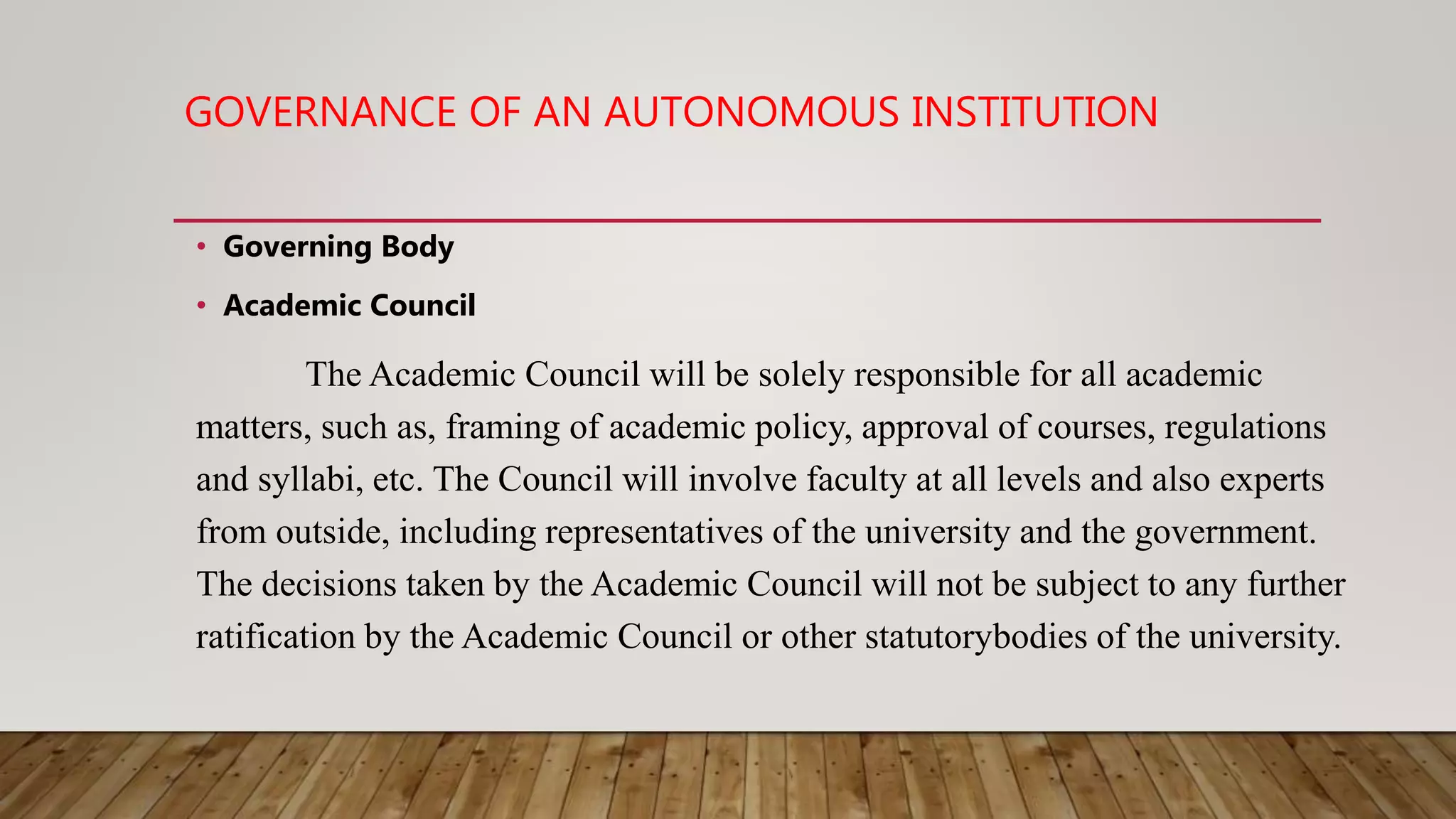 GOVERNANCE OF AN AUTONOMOUS INSTITUTION
• Governing Body
• Academic Council
The Academic Council will be solely responsible for all academic
matters, such as, framing of academic policy, approval of courses, regulations
and syllabi, etc. The Council will involve faculty at all levels and also experts
from outside, including representatives of the university and the government.
The decisions taken by the Academic Council will not be subject to any further
ratification by the Academic Council or other statutorybodies of the university.
 