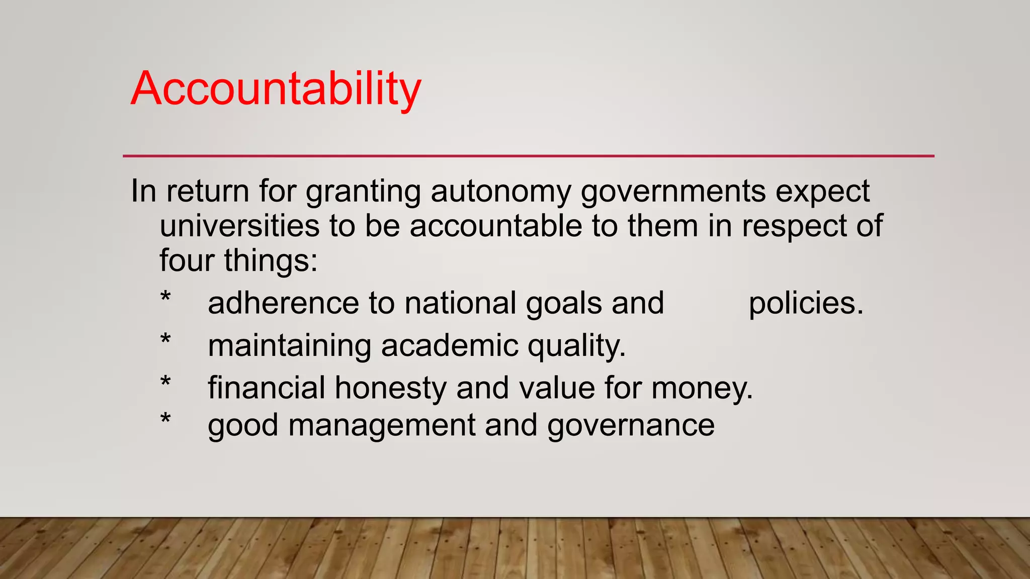 Accountability
In return for granting autonomy governments expect
universities to be accountable to them in respect of
four things:
* adherence to national goals and policies.
* maintaining academic quality.
* financial honesty and value for money.
* good management and governance
 