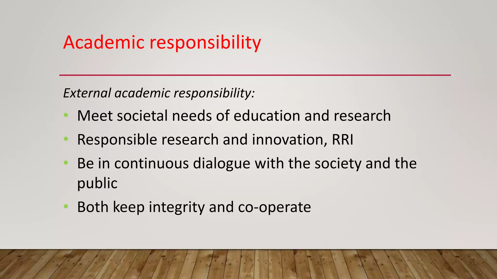 Academic responsibility
External academic responsibility:
• Meet societal needs of education and research
• Responsible research and innovation, RRI
• Be in continuous dialogue with the society and the
public
• Both keep integrity and co-operate
 