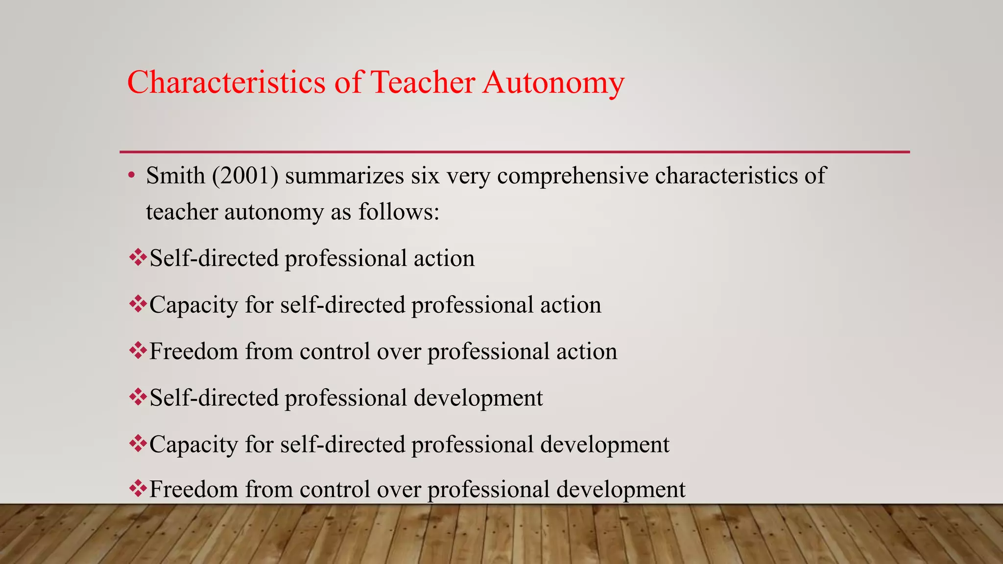 Characteristics of Teacher Autonomy
• Smith (2001) summarizes six very comprehensive characteristics of
teacher autonomy as follows:
Self-directed professional action
Capacity for self-directed professional action
Freedom from control over professional action
Self-directed professional development
Capacity for self-directed professional development
Freedom from control over professional development
 