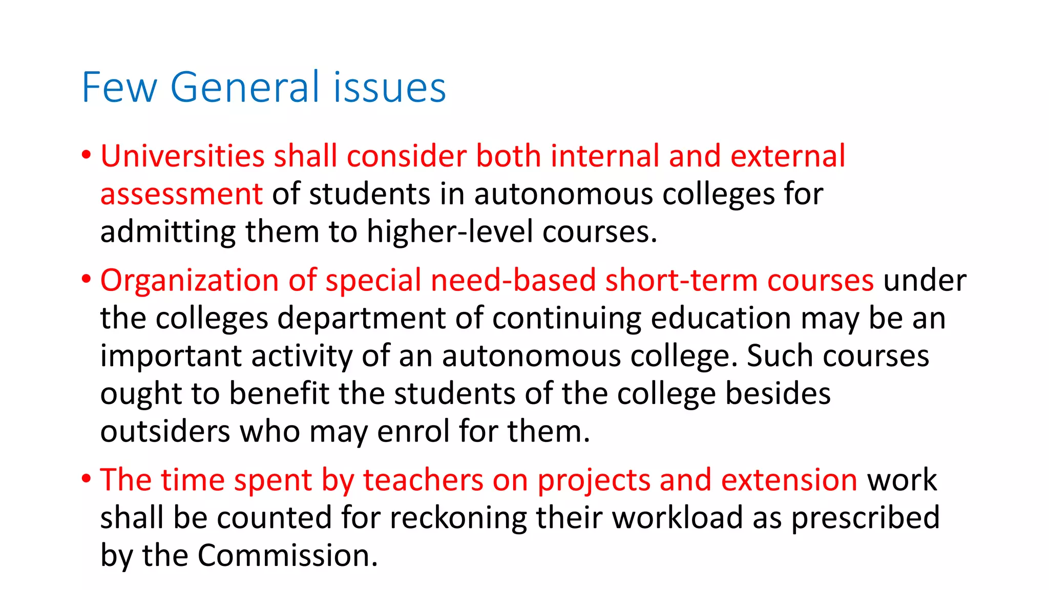 Few General issues
• Universities shall consider both internal and external
assessment of students in autonomous colleges for
admitting them to higher-level courses.
• Organization of special need-based short-term courses under
the colleges department of continuing education may be an
important activity of an autonomous college. Such courses
ought to benefit the students of the college besides
outsiders who may enrol for them.
• The time spent by teachers on projects and extension work
shall be counted for reckoning their workload as prescribed
by the Commission.
 