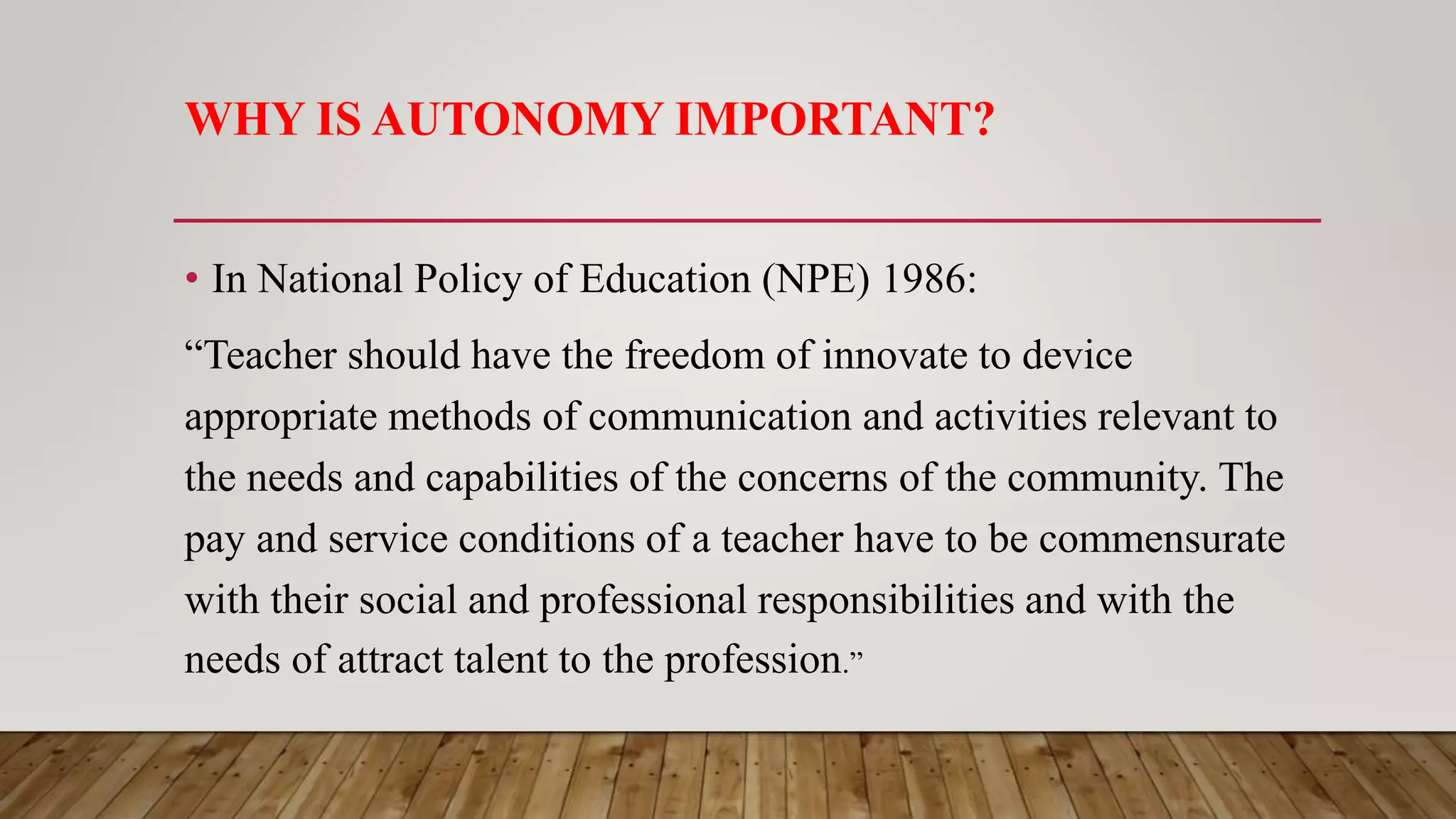 WHY IS AUTONOMY IMPORTANT?
• In National Policy of Education (NPE) 1986:
“Teacher should have the freedom of innovate to device
appropriate methods of communication and activities relevant to
the needs and capabilities of the concerns of the community. The
pay and service conditions of a teacher have to be commensurate
with their social and professional responsibilities and with the
needs of attract talent to the profession.”
 