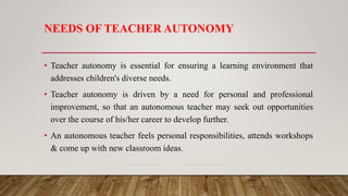 NEEDS OF TEACHER AUTONOMY
• Teacher autonomy is essential for ensuring a learning environment that
addresses children's diverse needs.
• Teacher autonomy is driven by a need for personal and professional
improvement, so that an autonomous teacher may seek out opportunities
over the course of his/her career to develop further.
• An autonomous teacher feels personal responsibilities, attends workshops
& come up with new classroom ideas.
 