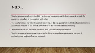 NEED….
• Teacher autonomy refers to the ability to develop appropriate skills, knowledge & attitude for
oneself as a teacher, in cooperation with other.
• The teacher should have the freedom to innovate, to devise appropriate methods of communication
& activities relevant to the need & capabilities of the concerns of the community.
• Autonomous teacher feel more confident with virtual learning environment.
• Teacher autonomy is necessary in order to be able to respond to student needs, interests &
motivation and individualize our approach.
 