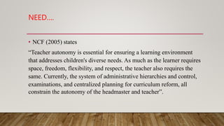 NEED….
• NCF (2005) states
“Teacher autonomy is essential for ensuring a learning environment
that addresses children's diverse needs. As much as the learner requires
space, freedom, flexibility, and respect, the teacher also requires the
same. Currently, the system of administrative hierarchies and control,
examinations, and centralized planning for curriculum reform, all
constrain the autonomy of the headmaster and teacher”.
 