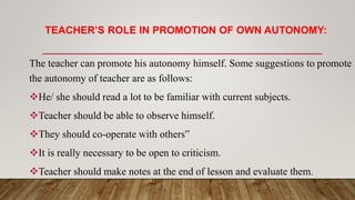 TEACHER’S ROLE IN PROMOTION OF OWN AUTONOMY:
The teacher can promote his autonomy himself. Some suggestions to promote
the autonomy of teacher are as follows:
He/ she should read a lot to be familiar with current subjects.
Teacher should be able to observe himself.
They should co-operate with others‟
It is really necessary to be open to criticism.
Teacher should make notes at the end of lesson and evaluate them.
 