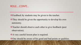 ROLE….CONTI…
Feedback by students may be given to the teacher.
They should be given the opportunity to develop his own
autonomy.
Teacher should observe each other to give feedback (peer
observation).
A very careful lesson plan is required.
One should be aware of his good and bad points or qualities.
 