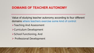 DOMAINS OF TEACHER AUTONOMY
Value of studying teacher autonomy according to four different
domains where teachers exercise some kind of control:
Teaching And Assessment
Curriculum Development
School Functioning, And
 Professional Development
 