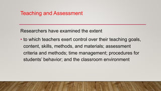 Teaching and Assessment
Researchers have examined the extent
• to which teachers exert control over their teaching goals,
content, skills, methods, and materials; assessment
criteria and methods; time management; procedures for
students’ behavior; and the classroom environment
 
