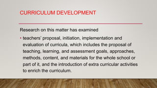 CURRICULUM DEVELOPMENT
Research on this matter has examined
• teachers’ proposal, initiation, implementation and
evaluation of curricula, which includes the proposal of
teaching, learning, and assessment goals, approaches,
methods, content, and materials for the whole school or
part of it, and the introduction of extra curricular activities
to enrich the curriculum.
 