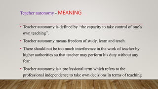 Teacher autonomy - MEANING
• Teacher autonomy is defined by “the capacity to take control of one’s
own teaching”.
• Teacher autonomy means freedom of study, learn and teach.
• There should not be too much interference in the work of teacher by
higher authorities so that teacher may perform his duty without any
fear.
• Teacher autonomy is a professional term which refers to the
professional independence to take own decisions in terms of teaching
 