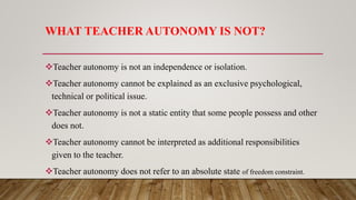 WHAT TEACHER AUTONOMY IS NOT?
Teacher autonomy is not an independence or isolation.
Teacher autonomy cannot be explained as an exclusive psychological,
technical or political issue.
Teacher autonomy is not a static entity that some people possess and other
does not.
Teacher autonomy cannot be interpreted as additional responsibilities
given to the teacher.
Teacher autonomy does not refer to an absolute state of freedom constraint.
 