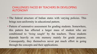 CHALLENGES FACED BY TEACHERS IN DEVELOPING
AUTONOMY
• The federal structure of Indian states with varying policies. This
brings non-uniformity in educational pattern.
• Pattern of summative assessment for grading students. Somewhere,
this pattern has affected a larger mass of student who are
conditioned to ‘being taught’ by the teachers. These students
depends heavily on rote memory mainly for grade purpose.
Consequently, they themselves never put much effort in going
through the concepts and their applications.
 