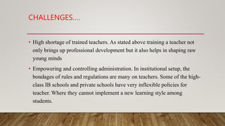 CHALLENGES….
• High shortage of trained teachers. As stated above training a teacher not
only brings up professional development but it also helps in shaping raw
young minds
• Empowering and controlling administration. In institutional setup, the
bondages of rules and regulations are many on teachers. Some of the high-
class IB schools and private schools have very inflexible policies for
teacher. Where they cannot implement a new learning style among
students.
 